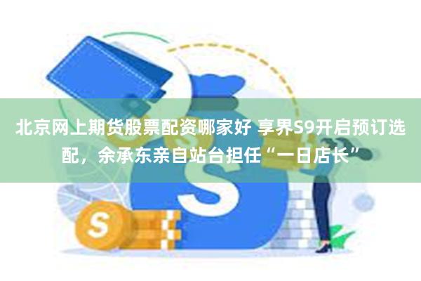 北京网上期货股票配资哪家好 享界S9开启预订选配，余承东亲自站台担任“一日店长”