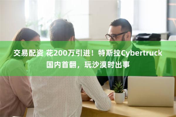 交易配资 花200万引进！特斯拉Cybertruck国内首翻，玩沙漠时出事