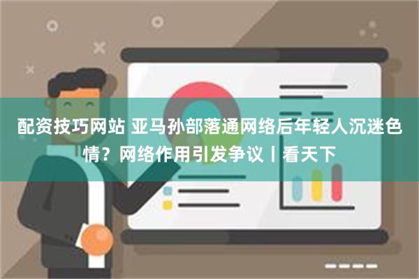 配资技巧网站 亚马孙部落通网络后年轻人沉迷色情？网络作用引发争议丨看天下