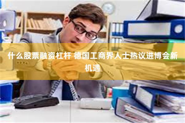 什么股票融资杠杆 德国工商界人士热议进博会新机遇