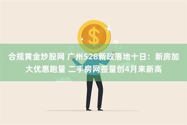 合规黄金炒股网 广州528新政落地十日：新房加大优惠跑量 二手房网签量创4月来新高