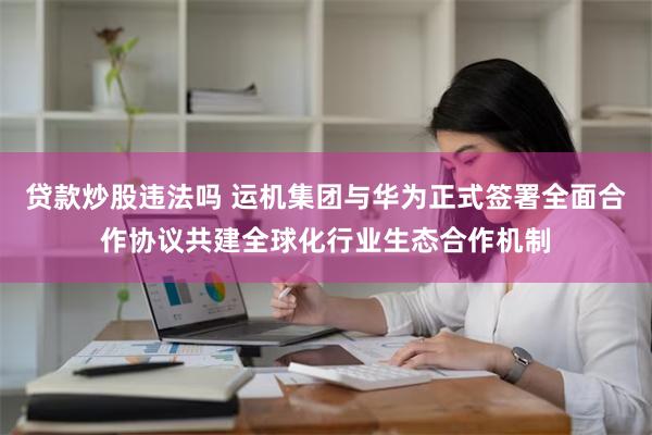 贷款炒股违法吗 运机集团与华为正式签署全面合作协议共建全球化行业生态合作机制