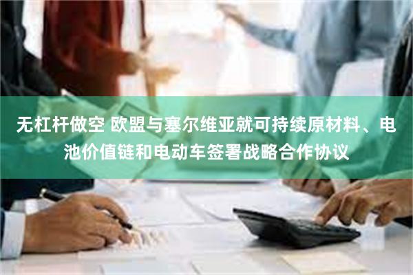 无杠杆做空 欧盟与塞尔维亚就可持续原材料、电池价值链和电动车签署战略合作协议