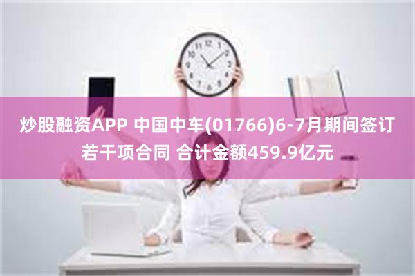 炒股融资APP 中国中车(01766)6-7月期间签订若干项合同 合计金额459.9亿元