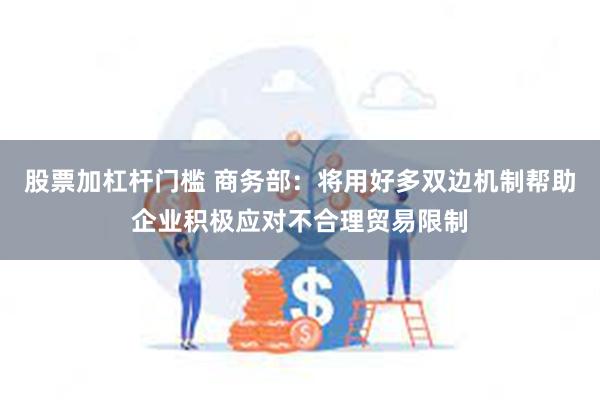 股票加杠杆门槛 商务部：将用好多双边机制帮助企业积极应对不合理贸易限制