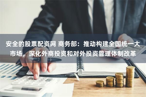 安全的股票配资网 商务部：推动构建全国统一大市场，深化外商投资和对外投资管理体制改革