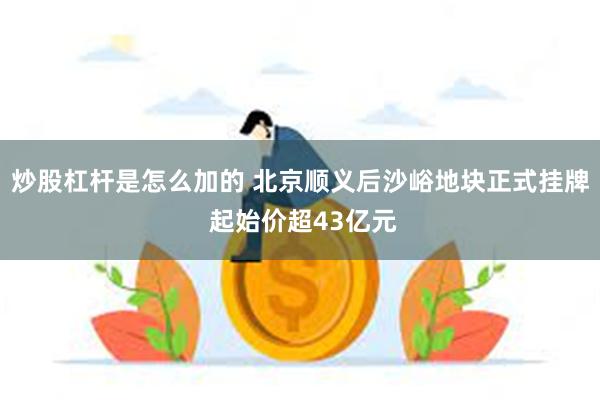 炒股杠杆是怎么加的 北京顺义后沙峪地块正式挂牌 起始价超43亿元