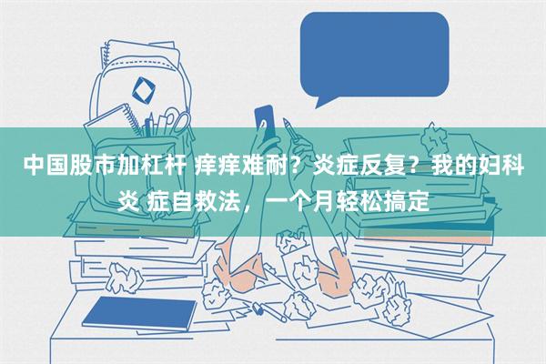 中国股市加杠杆 痒痒难耐？炎症反复？我的妇科炎 症自救法，一个月轻松搞定