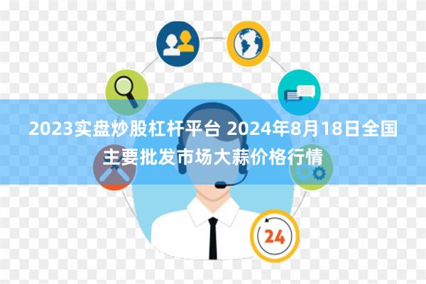 2023实盘炒股杠杆平台 2024年8月18日全国主要批发市场大蒜价格行情