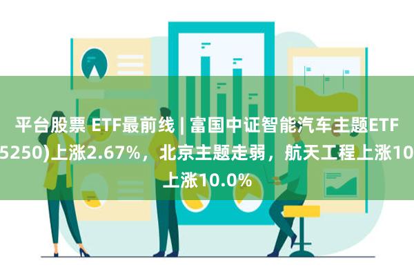 平台股票 ETF最前线 | 富国中证智能汽车主题ETF(515250)上涨2.67%，北京主题走弱，航天工程上涨10.0%