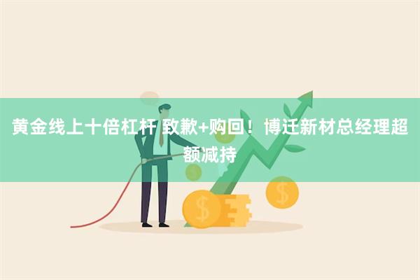 黄金线上十倍杠杆 致歉+购回！博迁新材总经理超额减持