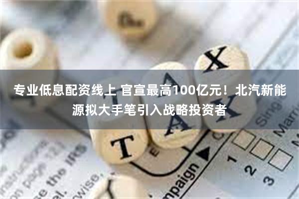 专业低息配资线上 官宣最高100亿元！北汽新能源拟大手笔引入战略投资者