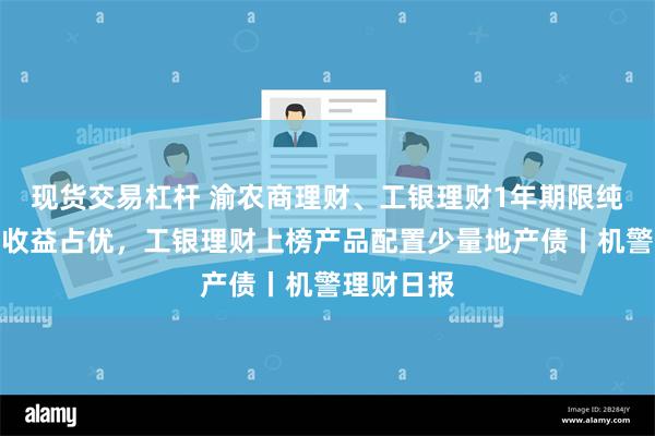 现货交易杠杆 渝农商理财、工银理财1年期限纯固收产品收益占优，工银理财上榜产品配置少量地产债丨机警理财日报