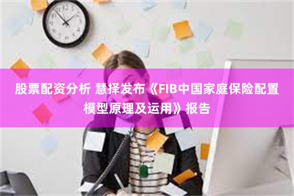 股票配资分析 慧择发布《FIB中国家庭保险配置模型原理及运用》报告