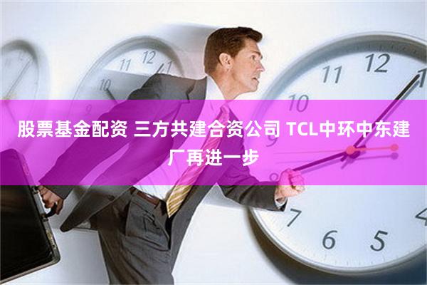 股票基金配资 三方共建合资公司 TCL中环中东建厂再进一步