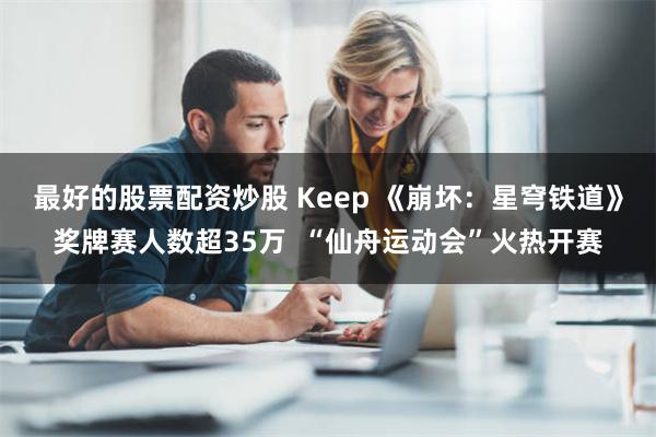 最好的股票配资炒股 Keep 《崩坏：星穹铁道》奖牌赛人数超35万  “仙舟运动会”火热开赛