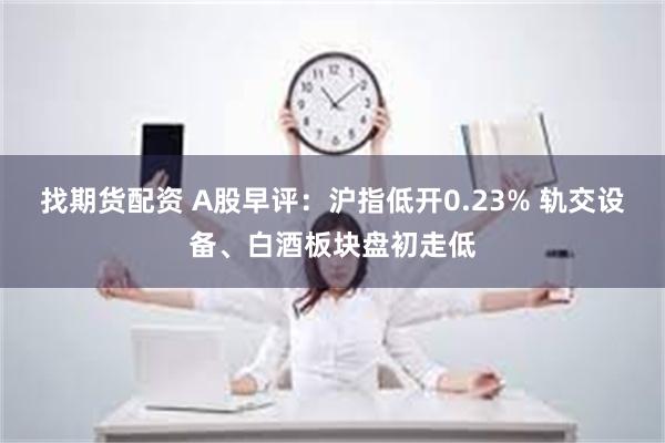 找期货配资 A股早评：沪指低开0.23% 轨交设备、白酒板块盘初走低