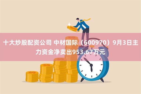 十大炒股配资公司 中材国际（600970）9月3日主力资金净卖出953.67万元