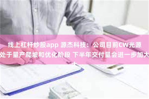 线上杠杆炒股app 源杰科技：公司目前CW光源处于量产爬坡和优化阶段 下半年交付量会进一步加大