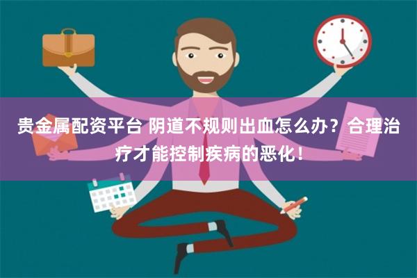 贵金属配资平台 阴道不规则出血怎么办？合理治疗才能控制疾病的恶化！