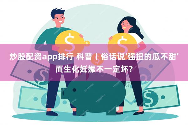 炒股配资app排行 科普丨俗话说‘强扭的瓜不甜’而生化妊娠不一定坏？