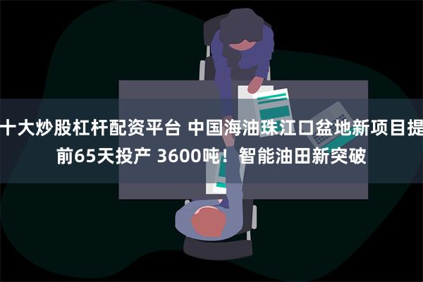 十大炒股杠杆配资平台 中国海油珠江口盆地新项目提前65天投产 3600吨！智能油田新突破