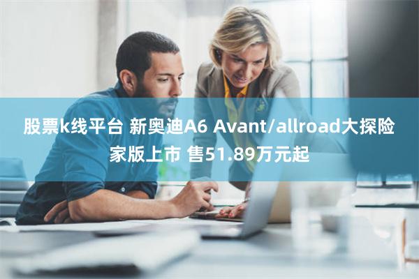 股票k线平台 新奥迪A6 Avant/allroad大探险家版上市 售51.89万元起