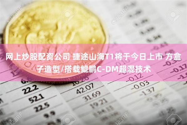 网上炒股配资公司 捷途山海T1将于今日上市 方盒子造型/搭载鲲鹏C-DM超混技术