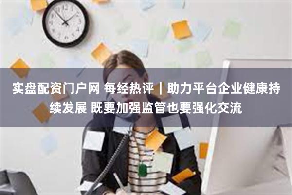 实盘配资门户网 每经热评｜助力平台企业健康持续发展 既要加强监管也要强化交流