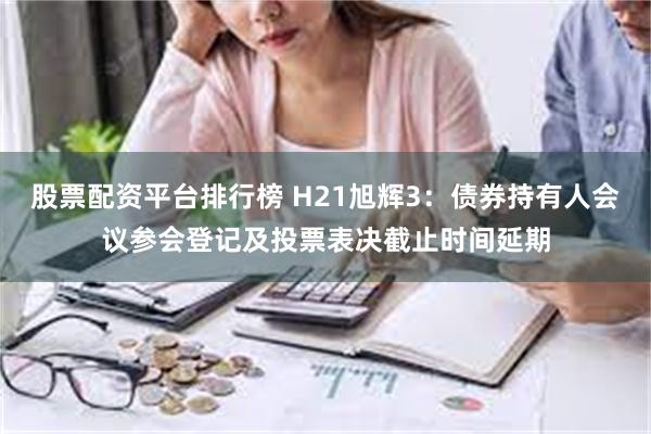 股票配资平台排行榜 H21旭辉3：债券持有人会议参会登记及投票表决截止时间延期