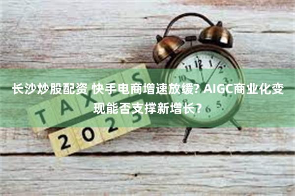 长沙炒股配资 快手电商增速放缓? AIGC商业化变现能否支撑新增长？