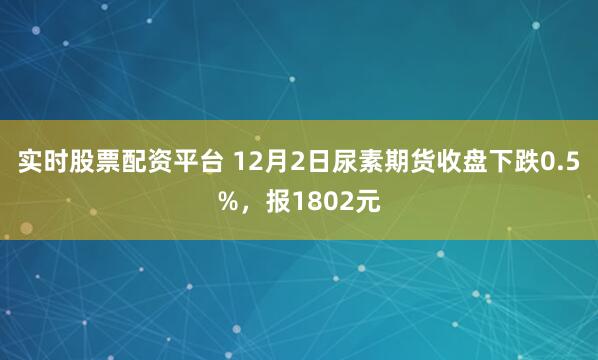 实时股票配资平台 12月2日尿素期货收盘下跌0.5%，报1802元