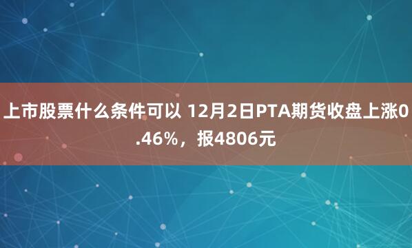 上市股票什么条件可以 12月2日PTA期货收盘上涨0.46%，报4806元