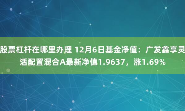 股票杠杆在哪里办理 12月6日基金净值：广发鑫享灵活配置混合A最新净值1.9637，涨1.69%