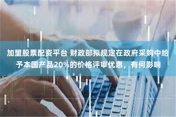 加盟股票配资平台 财政部拟规定在政府采购中给予本国产品20%的价格评审优惠，有何影响