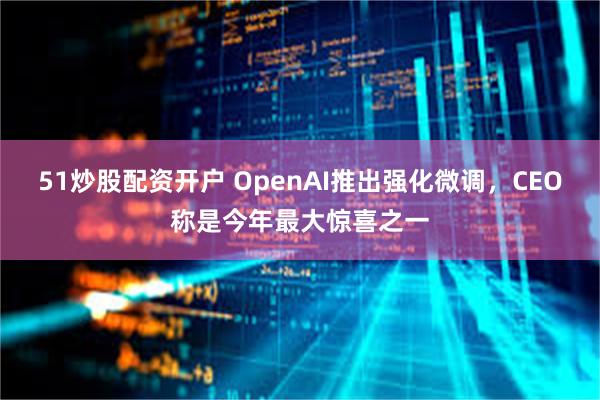 51炒股配资开户 OpenAI推出强化微调，CEO称是今年最大惊喜之一