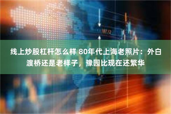 线上炒股杠杆怎么样 80年代上海老照片：外白渡桥还是老样子，豫园比现在还繁华