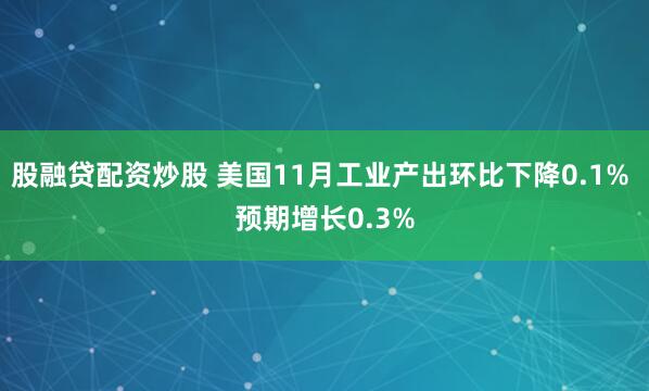 股融贷配资炒股 美国11月工业产出环比下降0.1% 预期增长0.3%