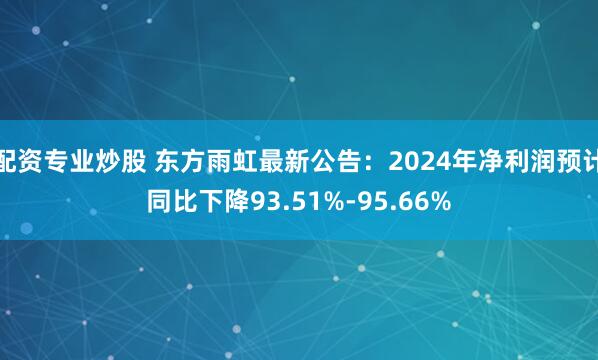 配资专业炒股 东方雨虹最新公告：2024年净利润预计同比下降93.51%-95.66%