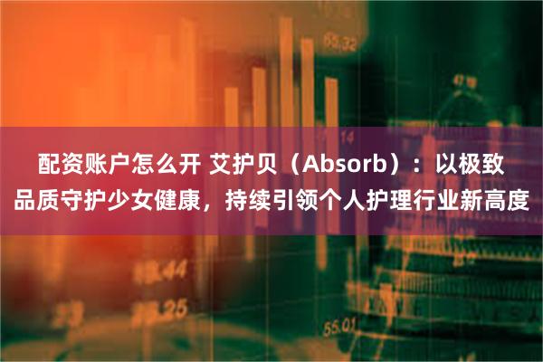 配资账户怎么开 艾护贝（Absorb）：以极致品质守护少女健康，持续引领个人护理行业新高度