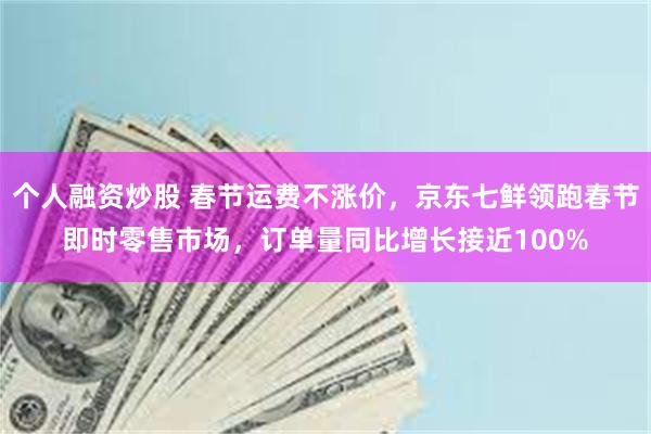 个人融资炒股 春节运费不涨价，京东七鲜领跑春节即时零售市场，订单量同比增长接近100%