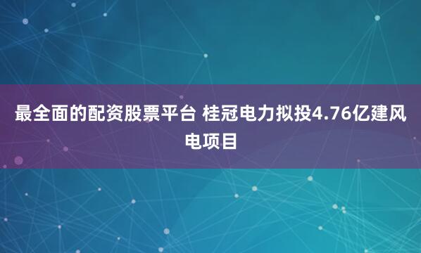 最全面的配资股票平台 桂冠电力拟投4.76亿建风电项目