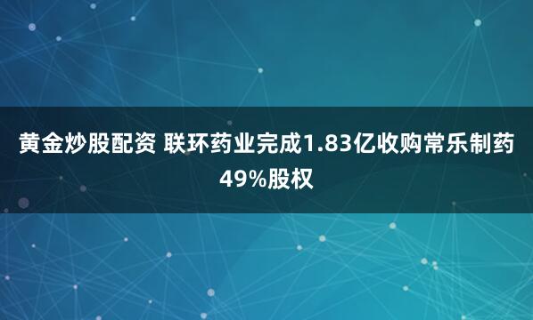 黄金炒股配资 联环药业完成1.83亿收购常乐制药49%股权