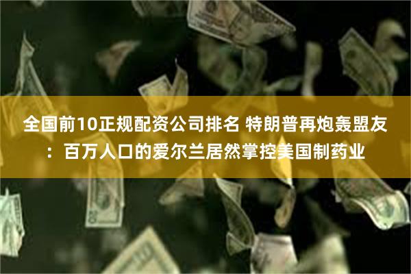 全国前10正规配资公司排名 特朗普再炮轰盟友：百万人口的爱尔兰居然掌控美国制药业