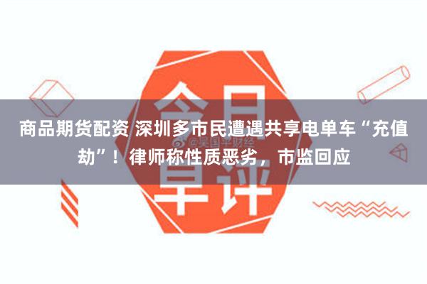 商品期货配资 深圳多市民遭遇共享电单车“充值劫”！律师称性质恶劣，市监回应